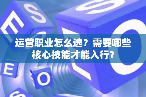 运营职业怎么选？需要哪些核心技能才能入行？