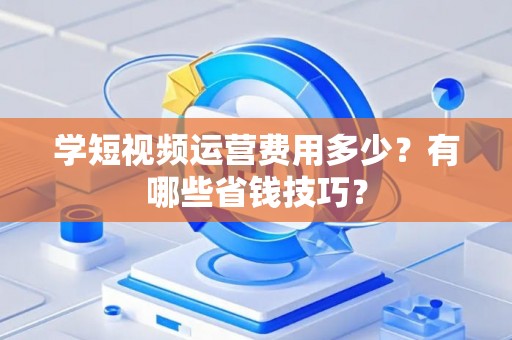 学短视频运营费用多少？有哪些省钱技巧？