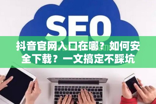 抖音官网入口在哪？如何安全下载？一文搞定不踩坑