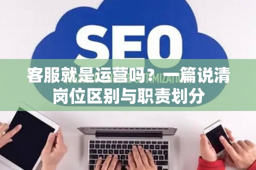 客服就是运营吗？一篇说清岗位区别与职责划分