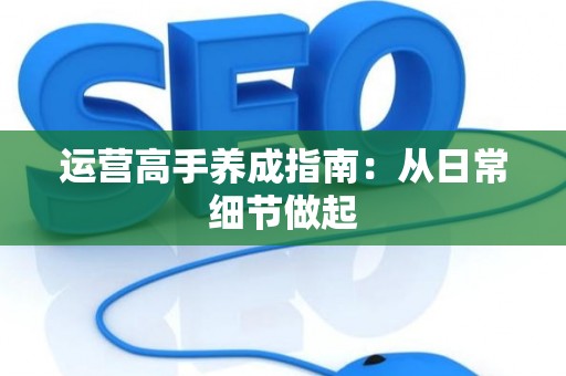 运营高手养成指南：从日常细节做起